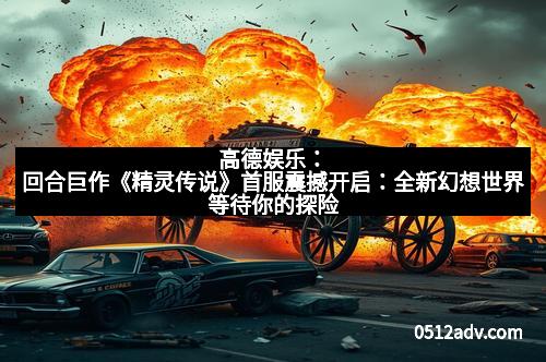 高德娱乐：回合巨作《精灵传说》首服震撼开启：全新幻想世界等待你的探险